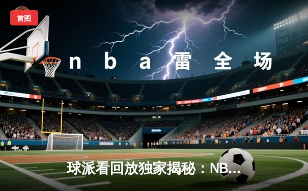 球派看回放独家揭秘：NBA总决赛G6惊天逆转，詹姆斯三双率队夺冠