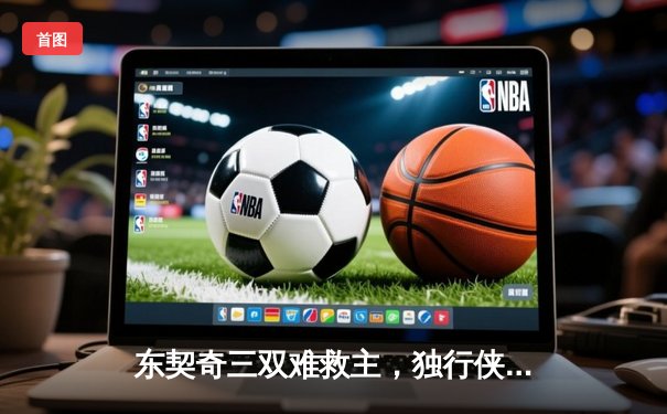 东契奇三双难救主，独行侠加时憾负凯尔特人，总比分0-2落后